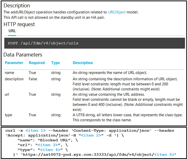 Description
The addURLObject operation handles configuration related to URLObject model.
This API call is not allowed on the standby unit in an HA pair.

HTTP request
URL

Data Parameters
Parameter Required Type Description

name True string An string represents the name of URL object.

description False string ‘An string containing the description information of URL object.
Field level constraints: length must be between 0 and 200
(inclusive). (Note: Additional constraints might exist)
string ‘An string value containing the URL address.

Field level constraints: cannot be blank or empty, length must be
between 0 and 400 (inclusive). (Note: Additional constraints might
exist)

string A.UTF8 string, all letters lower-case, that represents the class-type.
This corresponds to the class name.

curl -x <item 1> --header ‘Content-Type: application/json’ --header
‘Accept: application/json’-H “<item 2>" -d ‘{ \
“name”: “Blocked URL", \
wurl”: “<item 3>”, \
“type”: “<item a>" \
}* ‘https: //ast0072-pod .xyz . com: 33333/api/fdm/v4/object/<item 5>'