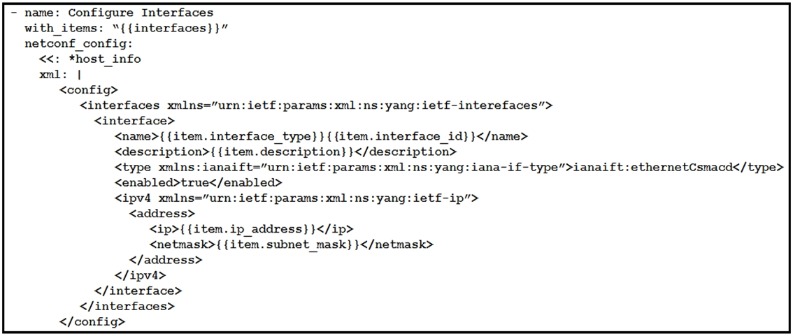 = name: Configure Interfaces

with_items: “{{interfaces}}”
netconf_config:

<<: *host_info

xml: |

<config>
<interfaces xmlns="urn: ietf:params:xml:ns:yang: ietf£-interefaces’>
<interface>

<name>{ {item.interface_type}}{{item.interface_id}}</name>
<description>{ {item.description} }</description>
<type xmlns:ianaift="urn: ietf:params: xml :ns:yang: iana~if-type”>ianaift :ethernetCsmacd</type>

<enabled>true</enabled>
<ipv4 xmlns=""urn: ietf:params:xml :ns:yang:ietf-ip”>
<address>
<ip>{{item.ip address} }</ip>
<netmask>{ {item.subnet_mask}}</netmask>
</address>
</ipv4>
</interface>
</interfaces>
</config>