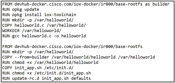 FROM devhub-docker.cisco.com/iox-docker/ir800/base-rootfs as builder
RUN opkg update

RUN opkg install iox-toolchain

RUN mkdir -p /var/helloworld/

copY helloworld.c /var/helloworld/

WORKDIR /var/helloworld/

RUN gcc helloworld.c -o helloworld

FROM devhub-docker.cisco.com/iox-docker/ir800/base-rootfs

RUN mkdir -p /var/helloworld/

copy --from=builder /var/helloworld/helloworld /var/helloworld
RUN chmod +x /var/helloworld/helloworld

COPY init_app.sh /etc/init.d/

RUN chmod +x /etc/init.d/init_app.sh

RUN update-rc.d init_app.sh defaults