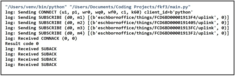 "/Users/venv/bin/python" "/Users/Documents/Coding Projects/fkf3/main. py"
log: Sending CONNECT (u1, p1, wr, wq@, wf@, c1, k6®) client_id=b' python’

log: Sending SUBSCRIBE (d@, m1) [(b'eschbornoffice/things/FCD6BD00001913F4/uplink', @)]
log: Sending SUBSCRIBE (de, m2) [(b'eschbornoffice/things/FCD6BD@000191405/uplink', @)]
log: Sending SUBSCRIBE (de, m3) [(b'eschbornoffice/things/FCD6BD00001913FC/uplink', @)]
log: Sending SUBSCRIBE (d@, m4) [(b'eschbornoffice/things/FCD6BD00001913F2/uplink', @)]
log: Received CONNACK (8, @)

Result code 0

log: Received SUBACK

log: Received SUBACK

log: Received SUBACK

log: Received SUBACK