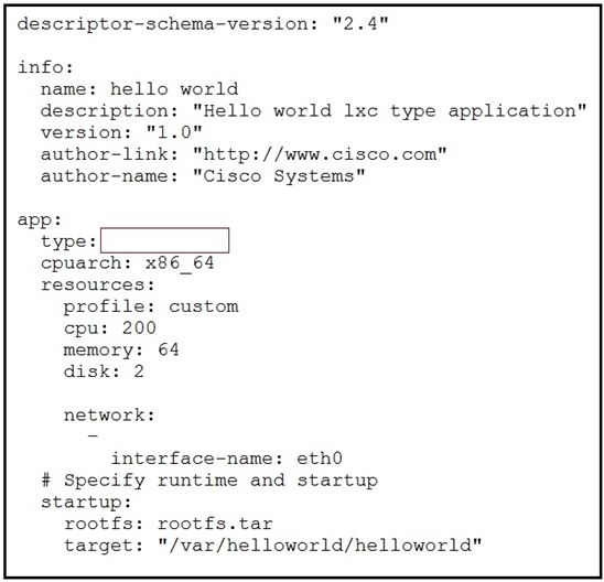 descriptor-schema-version: "2.4"

info:
name: hello world
description: "Hello world 1xc type application"
version: "1.
author-link: "http://www.cisco.com"
author-name: "Cisco Systems"

app:
type:
cpuarch: x86_64
resources:

profile: custom
cpu: 200
memory: 64
disk: 2

network:

interface-name: eth0
# Specify runtime and startup
startup:

rootf: rootfs.tar

target: "/var/helloworld/helloworld"