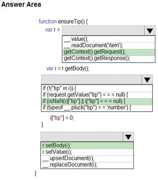 Answer Area

function ensureTip() {

var r= | Vv

__value();

__.feadDocumentt('item’);
getContext().getRequest();
getContext().getResponse();

var i = r.getBody();
iv

if (1("tip" in i)) {

if (request.getValue("ti
if(isNaNG)ttp" I iftip
if (typeof __pluck("tip")

if'tip"] = 0;

r.setBody(i);
rsetValue(i);
__-upsertDocument(i);
__feplaceDocument(i);