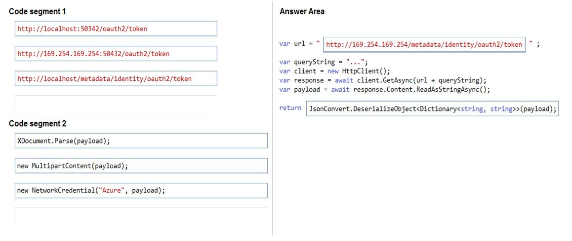 Code segment 1

http: //localhost :50342/oauth2/token

http: //169.254.169.254:50432/oauth2/token

http: //localhost/metadata/identity/oauth2/token

Code segment 2

XDocument.Parse(payload);

new MultipartContent(payload) ;

new NetworkCredential(“Azure”, payload);

Answer Area

var url =

var queryString ="

http: //169.2: 54 /metadata/ identity /oauth2/token

var client = new HttpClient();
var response = await client.GetAsync(url + queryString);
var payload = await response.Content.ReadAsStringAsync();

return

IsonConvert .DeserializeObjectDictionary<string, string>>(payload);