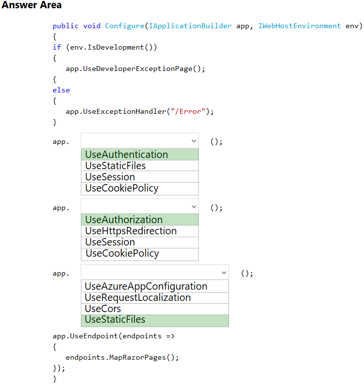 Answer Area

public void Configure(IApplicationBuilder app, IWebHostEnvironment env)

{
if (env.IsDevelopment())
{
app .UseDeveloperExceptionPage() ;
{
else
{
app.UseExceptionHandler("/Error");
+
app. x 03
UseAuthentication |
UseStaticFiles
n
UseCookiePolicy
app. ~ O35
UseAuthorization |
UseHttpsRedirection
UseSession
UseCookiePolicy
app. ~ 03

UseAzureAppConfiguration
UseRequestLocalization
UseCors

UseStaticFiles

app.UseEndpoint (endpoints =>
{

endpoints .MapRazorPages();
5
}