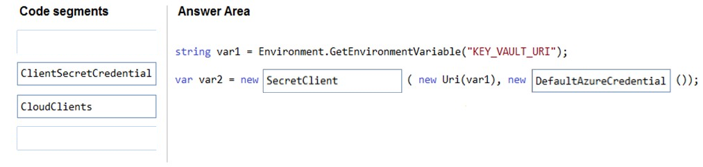 Code segments Answer Area

string vari = Environment .GetEnvironmentVariable("KEY_VAULT_URI");

ClientSecretCredential! | Jo. var2 = new |SecretClient (new Uri(var1), new |DefaultAzureCredential | ());

CloudClients