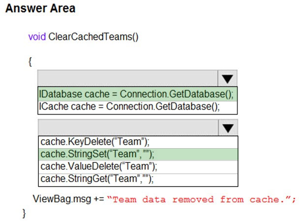 Answer Area

void ClearCachedTeams()

{

lv
Database cache = Connection.GetDatabase();
Cache cache = Connection.GetDatabase();

lv

cache.KeyDelete(‘Team’);

/cache.StringSet(‘Team’,”);
cache.ValueDelete(‘Team’);
cache. StringGet(‘Team’,”);

ViewBag.msg += “Team data removed from cache.”

}