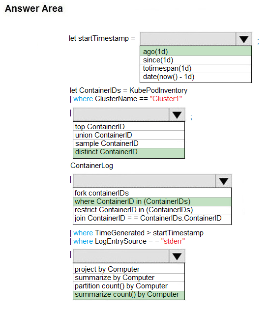 Answer Area

let startTimestamp =

ago(1d)
since(1d)
totimespan(id)
date(now() - 1d)

let ContainerlDs = KubePodinventory
| where ClusterName == "Cluster1”

| iv
top ContainerlD
union ContainerlD
‘sample ContainerlD
distinct ContainerlID
ContainerLog
| iv
fork containerIDs
|where ContainerlD in (ContaineriDs)
restrict ContaineriD in (ContainerlDs)
join ContaineriD ContainerlDs.ContainerlD
| where TimeGenerated > startTimestamp
| where LogEntrySource = = "stderr"
| iv
project by Computer
[summarize by Computer
partition count() by Computer
[summarize count() by Computer