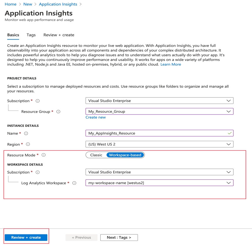 Home > New > Application Insights >

Application Insights

Monitor web app performance and usage

Basics Tags Review + create

Create an Application Insights resource to monitor your live web application. With Application Insights, you have full
observability into your application across all components and dependencies of your complex distributed architecture. It
includes powerful analytics tools to help you diagnose issues and to understand what users actually do with your app. It's
designed to help you continuously improve performance and usability. It works for apps on a wide variety of platforms
including .NET, Nodejs and Java EE, hosted on-premises, hybrid, or any public cloud. Learn More

PROJECT DETAILS

Select a subscription to manage deployed resources and costs. Use resource groups like folders to organize and manage all
your resources.

Subscription * © Visual Studio Enterprise v

l

—— Resource Group * © My_Resource Group Vv
‘Create new

INSTANCE DETAILS.

Name* © My_Appinsights_Resource v

Region * © (US) West US 2 Vv

Resource Mode * ©.

WORKSPACE DETAILS.

Visual Studio Enterprise Vv

Log Analytics Workspace * © __[_my-workspace-name [westus2] Vv

<Previous [Next:Tags>