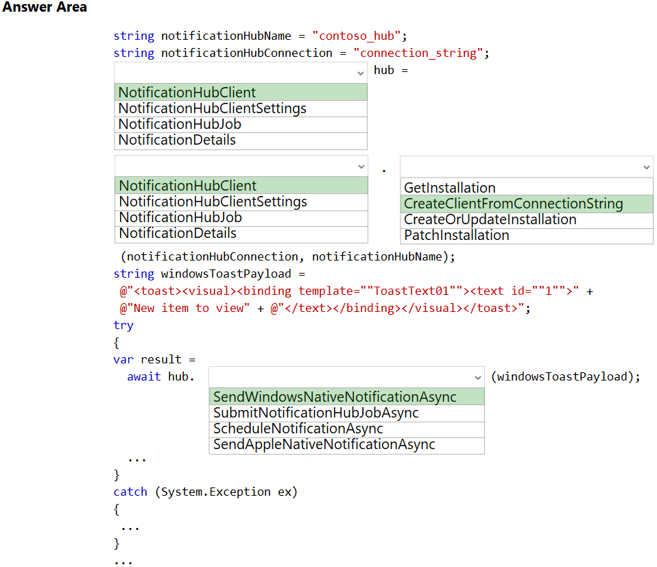 Answer Area

string notificationHubName = "contoso_hub";
string notificationHubConnection = “connection_string";
v hub =

NotificationHubClient

Noti nHubClientSettings
Noti nHubJob
NotificationDetails

| NotificationHubClient | GetlInstallation

No nHubClientSettings CreateClientFromConnectionString
No nHubJob CreateOrUpdatelnstallation
NotificationDetails Patchinstallation

(notificationHubConnection, notificationHubName) ;
string windowsToastPayload =

@"<toast><visual><binding template=""ToastText@1""><text id: +

@"New item to view" + @"</text></binding></visual></toast>";

try

{

var result =

await hub. v (windowsToastPayload) ;

SendWindowsNativeNotificationAsync |
SubmitNoti nHubJobAsync
ScheduleNotificationAsync
SendAppleNativeNotificationAsync

3

catch (System.Exception ex)

{