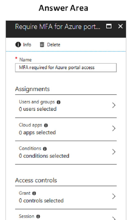 Answer Area

@O info OF Delete

* Name

MFA required for Azure portal access

Assignments

Users and groups @

Ousers selected >
Cloud apps @ 5
O apps selected
Conditions @ >
O conditions selected

Access controls
Grant @

>

0 controls selected

Session @ .