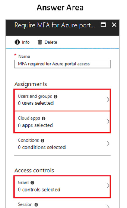 Answer Area

@O info OF Delete

* Name
MFA required for Azure portal access

Assignments

Users and groups @
Ousers selected

Cloud apps @
O apps selected

Conditions @ >
O conditions selected

Access controls

Grant @

0 controls selected

Session @ .