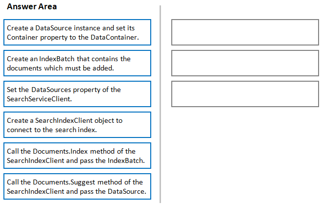 Answer Area

Create @ DataSource instance and set its
Container property to the DataContainer.

Create an IndexBatch that contains the
documents which must be added.

Set the DataSources property of the
SearchServiceClient.

Create a SearchindexClient object to
connect to the search index.

Call the Documents.Index method of the
SearchindexClient and pass the IndexBatch.

Call the Documents.Suggest method of the
SearchindexClient and pass the DataSource.