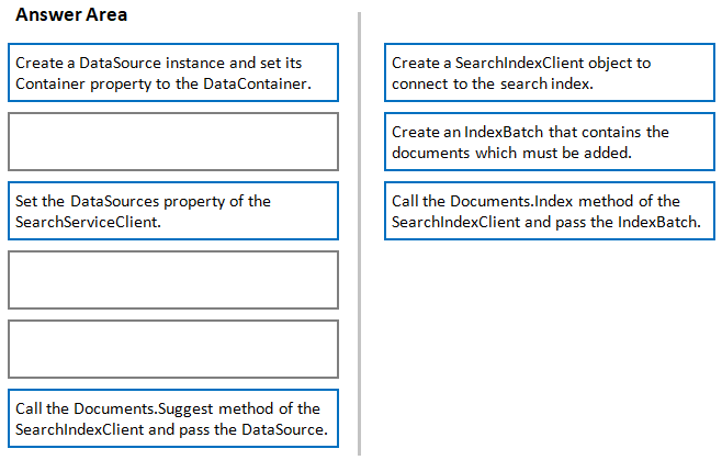 Answer Area

Create @ DataSource instance and set its
Container property to the DataContainer.

Create a SearchindexClient object to
connect to the search index.

Create an IndexBatch that contains the
documents which must be added.

Set the DataSources property of the
SearchServiceClient.

Call the Documents.Index method of the
SearchindexClient and pass the IndexBatch.

Call the Documents.Suggest method of the
SearchindexClient and pass the DataSource.