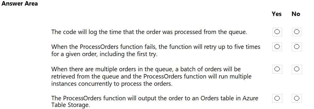Answer Area

The code will log the time that the order was processed from the queue.

When the ProcessOrders function fails, the function will retry up to five times
for a given order, including the first try.

When there are multiple orders in the queue, a batch of orders will be
retrieved from the queue and the ProcessOrders function will run multiple
instances concurrently to process the orders.

The ProcessOrders function will output the order to an Orders table in Azure
Table Storage.

Yes

No