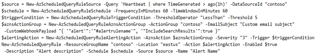 $source = New-AzScheduledQueryRuleSource -Query ‘Heartbeat | where TimeGenerated > ago(1h)' -DataSourceld “contoso"

$schedule = New-AzScheduledQueryRuleSchedule -FrequencyInMinutes 60 -TimeWindowInMinutes 60

$triggerCondition = New-AzScheduledQueryRuleTriggerCondition -Threshold0perator “LessThan” -Threshold 5

$aznsActionGroup = New-AzScheduledQueryRuleAznsActionGroup -ActionGroup “contoso” -EmailSubject “Custom email subject”
-CustoniliebhookPayload "{ ‘“alert'":'"#alertrulename'", ‘"IncludeSearchResults'":true }"

SalertingAction = New-AzScheduledQueryRuleAlertingAction -AznsAction $aznsActionGroup -Severity "3" -Trigger $triggerCondition
New-AzScheduledQueryRule -ResourceGrouplame “contoso” -Location “eastus” -Action $alertingAction -Enabled $true

-Description “Alert description” -Schedule $schedule -Source $source -Name “Alert Name”