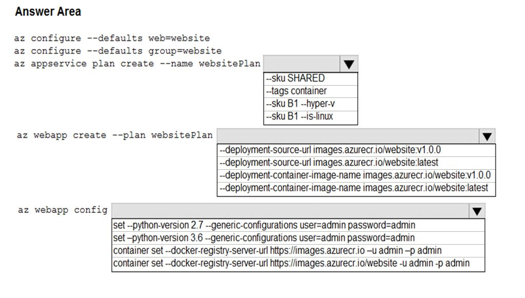Answer Area

az configure --defaults web=website

az configure --defaults group=website

az appservice plan create --name websitePlan Vv
~-sku SHARED
~-tags container

~-Sku B1 --hyper-v
~sku B1 —is-linux

az webapp create --plan websitePlan

--deployment-source-url images.azurecr.io/website:v1.0.0
--deployment-source-url images.azurecr.io/website'latest
~-deployment-container-image-name images.azurecr.io/website:v1.0.0
~-deployment-container-image-name images.azurecr iolwebsite latest

az webapp config

Vv

set --python-version 2.7 --generic-configurations user=admin password=admin

‘set -python-version 3.6 --generic-configurations user=admin password=admin

container set -docker-registry-server-url https:/images.azurecr.io -u admin -p admin
container set --docker-registry-server-url https://images.azurecr.io/website -u admin -p admin