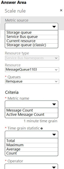 Answer Area
Scale rule
Metric source

‘Storage queue

Service Bus queue

[Currentresource =|
storage queue (classic)

Resource type

Resource -
MessageQueue1103

* Queues
itemqueue v

Criteria
* Metric name

Message Count
Active Message Count

1 minute time grain

* Time grain statistic

v
Total

Maximum

‘Average

* Operator