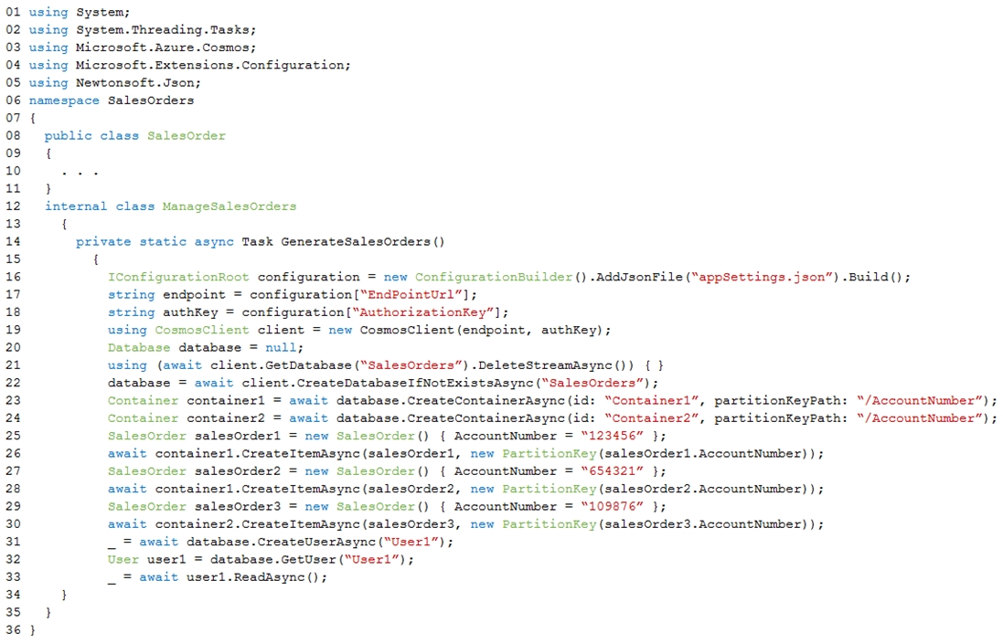 o1
02
03
04
0s
06
07
08
og
10
1
12
13
14
15
16
17
18
19
20
21
22
23
24
25
26
27
28
29
30
31
32

using System;
using System. Threading. Tasks;
using Microsoft Azure.Cosmos;
using Microsoft .Extensions.Configuration;
using Newtonsoft.Json;
namespace SalesOrders
{
public class Salesorder

internal class ManageSalesOrders

{
private static async Task GenerateSalesOrders()

{

IConfigurationRoot configuration = new ConfigurationBuilder() .AddJsonFile (“appSettings. json”) .Build();

string endpoint = configuration[“EndPointUrl”];

string authKey = configuration["Authorizationkey”]

using CosmosClient client = new CosmosClient (endpoint, authKey);

Database database = null;

using (await client.GetDatabase ("SalesOrders”) .DeleteStreamAsync()) { }

database = await client.CreateDatabaseI£NotExistsAsync("SalesOrders”)

Container containerl = await database.CreateContainerAsync(id: “Container1”, partitionKeyPath:

Container container? = await database.CreateContainerAsync(id: “Container2”, partitionKeyPath:

SalesOrder salesOrderl = new SalesOrder() { AccountNumber = "123456" };

await containerl.createItemAsync(salesOrderl, new Partitionkey(salesOrder1.AccountNumber)) ;

SalesOrder salesOrder2 = new SalesOrder() { AccountNumber = “654321” };

await containerl.CreateItemAsync(salesOrder2, new PartitionKey(salesOrder2.AccountNumber) ) ;

SalesOrder salesOrder3 = new SalesOrder() { AccountNumber = “109876” };

await container2.CreateItemAsync(salesOrder3, new Partitionkey(salesOrder3.AccountNumber) ) ;
await database.CreateUserAsync("User1”

User userl = database.GetUser (“User”);
await userl.ReadAsync();

“/AccountNumber”) >
“/AccountNumber”) ;