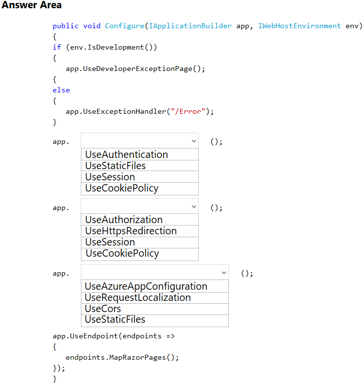 Answer Area

public void Configure(IApplicationBuilder app, IWebHostEnvironment env)

{
if (env.IsDevelopment())
{
app .UseDeveloperExceptionPage() ;
{
else
{
app.UseExceptionHandler("/Error");
+
app. ~ O35
UseAuthentication
UseStaticFiles
in
UseCookiePolicy
app. ~ Os
UseAuthorizai
UseHttpsRedirection
UseSession
UseCookiePolicy
app. ~ 03

UseAzureAppConfiguration
UseRequestLocalization
UseCors

UseStaticFiles

app.UseEndpoint (endpoints =>
{

endpoints .MapRazorPages();
5
}