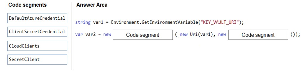 Code segments

DefaultAzureCredential

ClientSecretCredential

CloudClients

SecretClient

Answer Area

string vari = Environment .GetEnvironmentVariable("KEY_VAULT_URI");

var var2 = new Code segment ( new Uri(var1), new Code segment QO)