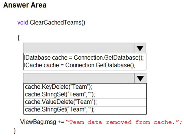 Answer Area

void ClearCachedTeams()

{

lv
Database cache = Connection.GetDatabase();
lICache cache = Connection.GetDatabase();

lv

cache.KeyDelete(‘Team’);
cache.StringSet(‘Team’,”);
cache.ValueDelete(‘Team’);
cache. StringGet(‘Team’,”);

ViewBag.msg += “Team data removed from cache.”

}