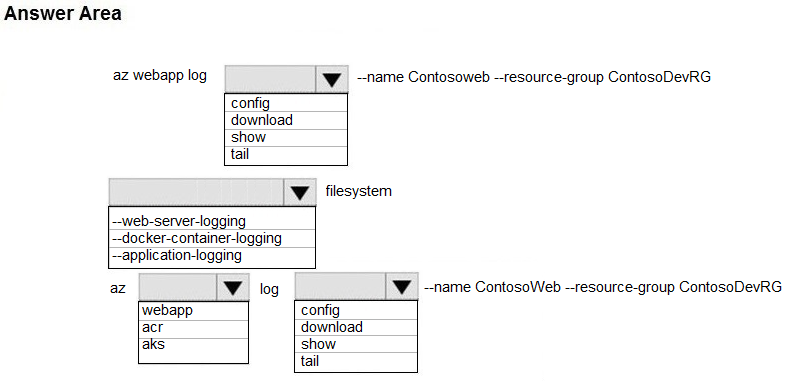 Answer Area

az webapp log |W —name Contosoweb —resource-group ContosoDevRG

config
download
show
tail
lw filesystem
--web-server-logging
--docker-container-logging
|--application-logging
az LY log |W —name ContosoWeb —resource-group ContosoDevRG
fwebapp config
jacr download
aks show
tail