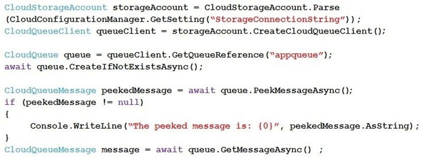 CloudStorageAccount stoerageAccount = CloudStorageAccount . Parse
(CloudConfigurationManager .GetSetting ("StorageConnectionString”) ) ;
CloudQueueClient queueClient = storageAccount .CreateCloudQueueClient ();

CloudQueue queue = queueClient.GetQueueReference (“appqueue”);
await queue.CreateI£NotExistsAsync ();

CloudQueueMessage peekedMessage = await queue. PeekMessageAsync ();
if (peekedMessage != null)
{

Console.WriteLine (“The peeked message is: {0}”, peekedMessage.AsString) ;
}

CloudQueueMessage message = await queue.GetMessageAsync()