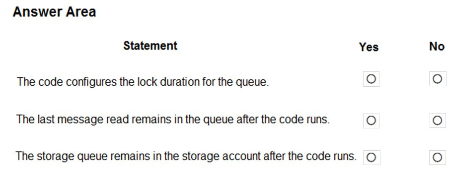 Answer Area

Statement Yes
The code configures the lock duration for the queue. °
The last message read remains in the queue after the code runs. fe)

The storage queue remains in the storage account after the code runs. ©

No