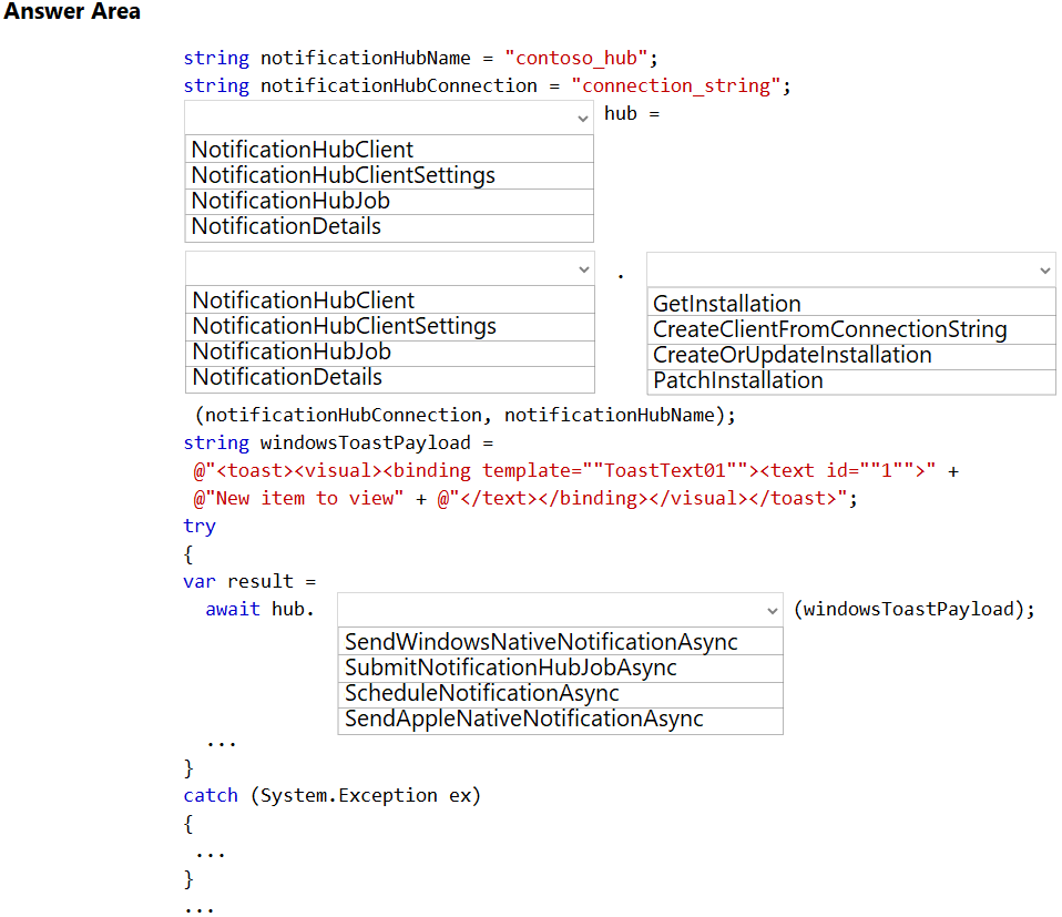 Answer Area

string notificationHubName = "contoso_hub";
string notificationHubConnection = “connection_string";
v hub =

NotificationHubClient

Noti nHubClientSettings
Noti nHubJob
NotificationDetails

NotificationHubClient___ GetInstallation

No nHubClientSettings CreateClientFromConnectionString
No nHubJob CreateOrUpdatelnstallation
NotificationDetails Patchinstallation

(notificationHubConnection, notificationHubName) ;
string windowsToastPayload =

@"<toast><visual><binding template=""ToastText@1""><text id: +

@"New item to view" + @"</text></binding></visual></toast>";

try

{

var result =

await hub. v (windowsToastPayload) ;

SendWindowsNativeNotificationAsync
SubmitNoti nHubJobAsync
ScheduleNotificationAsync
SendAppleNativeNotificationAsync

3

catch (System.Exception ex)

{