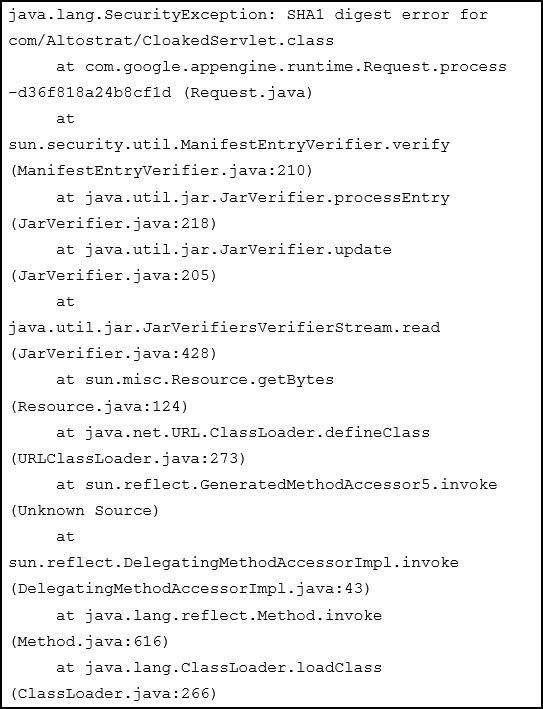 java.lang.SecurityException: SHAl digest error for
com/Altostrat/Cloakedservlet.class

at com.google.appengine. runtime.Request process
-d36f818a24b8cfld (Request. java)

at
sun.security.util.ManifestEntryVerifier.verify
(Mani festEntryVeri fier. java:210)

at java.util. jar.JarvVerifier.processEntry
(Jarverifier.java:218)

at java.util. jar.JarVerifier.update
(Jarverifier.java:205)

at
java.util. jar.JarVerifiersverifierstream. read
(Jarverifier.java:428)

at sun.misc.Resource.getBytes
(Resource. java:124)

at java.net .URL.ClassLoader.defineClass
(URLClassLoader. java:273)

at sun.reflect .GeneratedMethodAccessorS. invoke
(Unknown Source)

at
sun. reflect .DelegatingMethodAccessorImp1. invoke
(DelegatingMethodAccessorImpl. java: 43)

at java.lang. reflect Method. invoke
(Method. java: 616)

at java.lang.ClassLoader.loadClass

(ClassLoader. java:266)