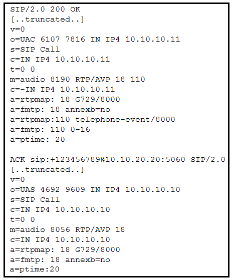 SIP/2.0 200 OK
[..truncated..]
v=0
o=UAC 6107 7816 IN IP4 10.10.10.11
s=SIP Call
c=IN IP4 10.10.10.11

i

udio 8190 RTP/AVP 18 110

IN IP4 10.10.10.11

ACK sip:+123456789@10.10.20.20:5060 SIP/2.0
[..truncated..]
v=0
O=UAS 4692 9609 IN IP4 10.10.10.10

IP Call

N IP4 10.10.10.10

0

udio 8056 RTP/AVP 18

N IP4 10.10.10.10

tpmap: 18 6729/8000