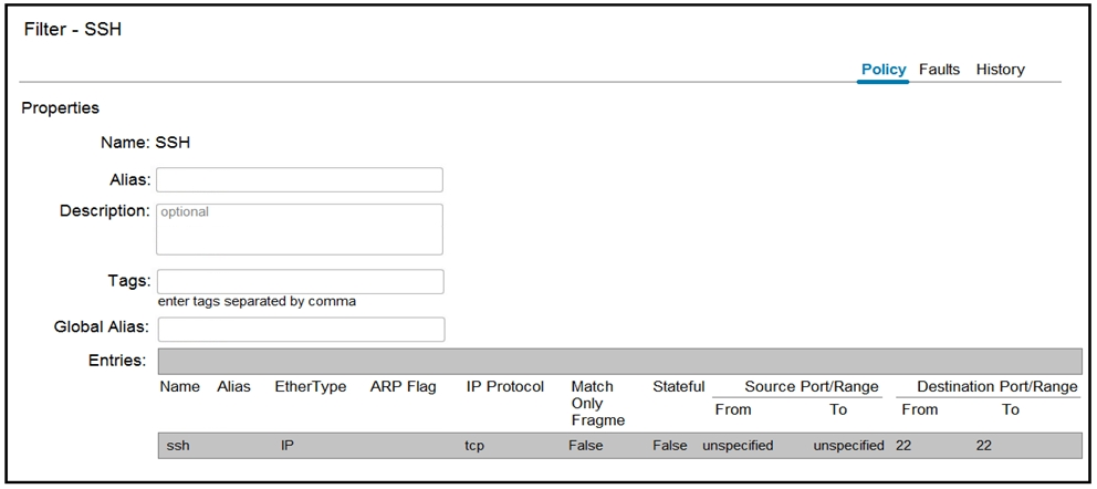 Filter - SSH

Properties

Name: SSH

Alias:
Description:

Tags:

Global Alias:

Entries:

‘optional

enter tags Separated by comma

Policy Faults History

Destination Port/Range

Name Alias Etherlype ARP Flag IP Protocol Match —Stateful__ Source Port/Range
Only From To From To
Fragme

ssh P tcp False False unspecified unspecified 22