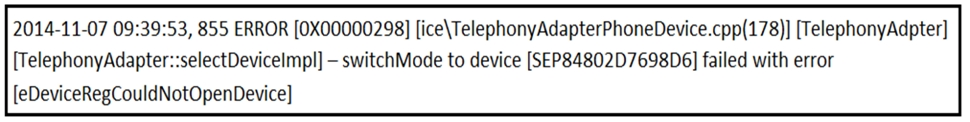 2014-11-07 09:39:53, 855 ERROR [0X00000298] [ice\TelephonyAdapterPhoneDevice.cpp(178)] [TelephonyAdpter]
[TelephonyAdapter::selectDevicelmpl] — switchMode to device [SEP84802D7698D6] failed with error

[eDeviceRegCouldNotOpenDevice]