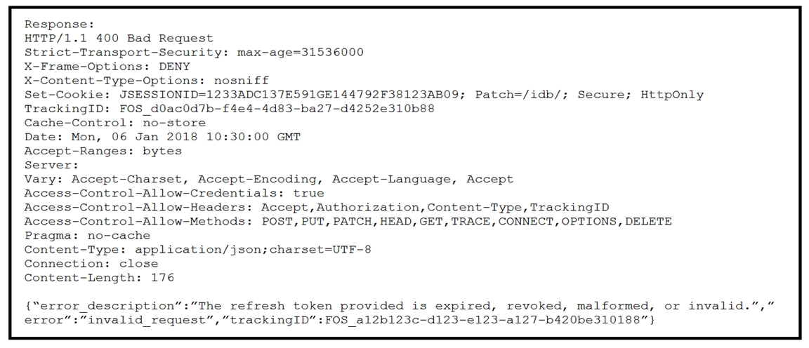 Response:
HTTP/1.1 400 Bad Request

Strict-Transport-Security: max-age=31536000

X-Frame-Options: DENY

X-Content-Type-Options: nosniff

Set-Cookie: JSESSIONID=1233ADC137E591GE144792F38123AB09; Patch=/idb/; Secure; HttpOnly
TrackingID: FOS_d0ac0d7b-£4e4-4d83-ba27-d4252e310b88

Cache-Control: no-store

Date: Mon, 06 Jan 2018 10:30:00 GMT

Accept-Ranges: bytes

Server:

Vary: Accept-Charset, Accept-Encoding, Accept-Language, Accept
Access-—Control-Allow-Credentials: true

Access-Control-Allow-Headers: Accept, Authorization, Content-Type, TrackingID
Access-Control-Allow-Methods: POST, PUT, PATCH, HEAD, GET, TRACE, CONNECT, OPTIONS, DELETE
Pragma: no-cache

Content-Type: application/json;charset=UTF-8

Connection: close

Content-Length: 176

{“error_description”:”The refresh token provided is expired, revoked, malformed, or invalid.”,”
error”:”invalid_ request”, “trackingID”:FOS_al2b123c-d123-e123-a127-b420be310188”}