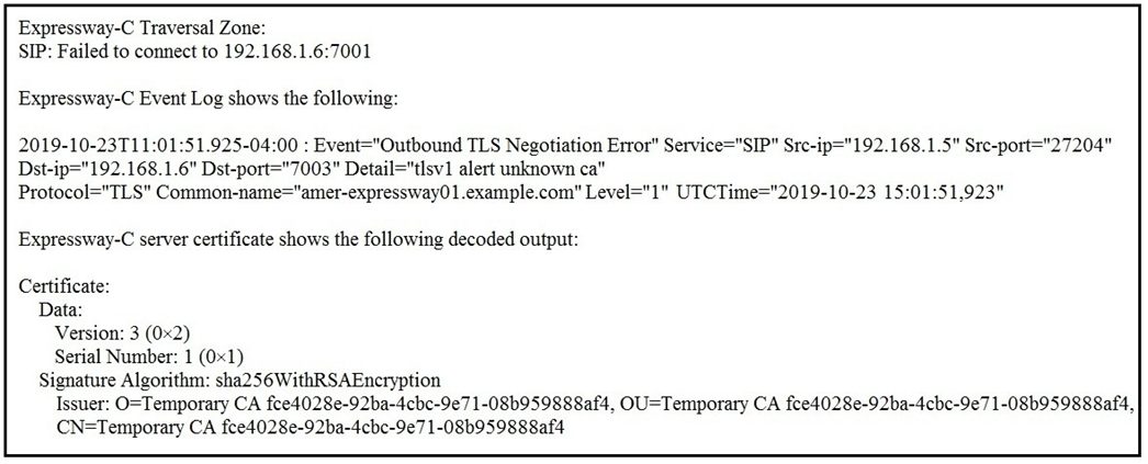 Expressway-C Traversal Zone:
SIP: Failed to connect to 192.168.1.6:7001

Expressway-C Event Log shows the following:
2019-10-23T11:01:51.925-04:00 : Event="Outbound TLS Negotiation Error" Service="SIP" Sre-ip="192.168.1.5" Sre-port="27204"

Dst-ip="192.168.1.6" Dst-por 003" Detail="tIsv1 alert unknown ca"
Protocol="TLS" Common-name="amer-expressway0 1.example.com" Level="1" UTCTime="2019-10-23 15:01:51,923"

Expressway-C server certificate shows the following decoded output:

Certificate:
Data:
Version: 3 (0x2)
Serial Number: 1 (0x1)
Signature Algorithm: sha256WithRSAEncryption
Issuer: O=Temporary CA fce4028e-92ba-4cbe-9e7 1-08b959888af4, OU=Temporary CA fce4028e-92ba-4cbc-9e7 1-O8b959888af4,
CN=Temporary CA fce4028e-92ba-4cbc-9e7 1-08b959888af4