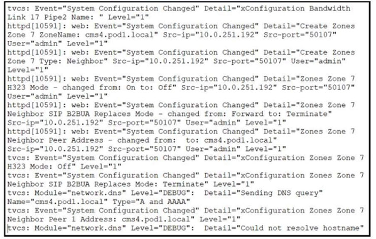 tves: Event="System Configuration Changed" Detail="xConfiguration Bandwidth
Link 17 Pipe2 Name: " Level="1"

httpd[10591]: web: Event="System Configuration Changed" Detail="Create Zones
Zone 7 ZoneName: cms4.pod1.local" Src-ip="10.0.251.192" Src-port="50107"
User="admin" Level="1"

httpd[10591]: web: Event="System Configuration Changed” Detail="Create Zones
Zone 7 Type: Neighbor" Src-ip="10.0.251.192" Src-port="50107" User="admin"
Level="1"

httpd[10591]: web: Event="System Configuration Changed" Detail="Zones Zone 7
#323 Mode - changed from: On to: Off" Src-ip="10.0.251.192" Src-port="50107"
User="admin" Level="1"

httpd[10591]: web: Event="System Configuration Changed" Detail="Zones Zone 7
Neighbor SIP B2BUA Replaces Mode - changed from: Forward to: Terminate”
Sre-ip="10.0.251.192" Src-port="50107" User="admin" Level="1"

httpd[10591]: web: Event="System Configuration Changed" Detail="Zones Zone 7
Neighbor Peer Address - changed from: to: cms4.podl.local”
Sre-ip="10.0.251.192" Src-port="50107" User="admin™ Level="1"

tves: Event="System Configuration Changed" Detail="xConfiguration Zones Zone
H323 Mode: Off" Level="1"

tves: Event="System Configuration Changed" Detail="xConfiguration Zones Zone
Neighbor SIP B2BUA Replaces Mode: Terminate” Level="1"

tvcs: Module="network.dns" Level="DEBUG": Detail="Sending DNS query"
Name="cms4.podl.local" Type="A and AAAA"

tves: Event="System Configuration Changed" Detail="xConfiguration Zones Zone 7
Neighbor Peer 1 Address: cms4.podl.local" Level="1"

vcs: Module="network.dns" Level="DEBUG": Detail="Could not resolve hostname”