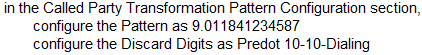 in the Called Party Transformation Pattern Configuration section,
configure the Pattern as 9.011841234587
configure the Discard Digits as Predot 10-10-Dialing