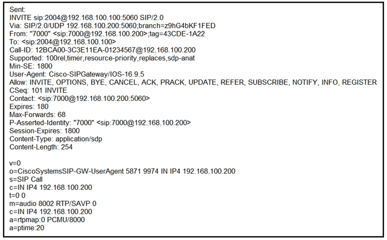 Sent
INVITE sip:2004@192. 168.100. 100:5060 SIP/2.0

Via: SIP/2.0/UDP 192.168. 100.200:5060;branch=2ShG4bKF 1FED

From: "7000" <sip:7000@192. 168. 100.200> ;tag=43CDE-1A22

To: <sip:2004@192. 168. 100. 100>

Call ID: 128CA00-3C3E11EA-01234567@192. 168. 100.200

Supported: 100rel, timer, resource-priority, replaces, sdp-anat

Min-SE: 1800

User-Agent: Cisco-SIPGateway/I0S-16.9.5

Allow: INVITE, OPTIONS, BYE, CANCEL, ACK, PRACK, UPDATE, REFER, SUBSCRIBE, NOTIFY, INFO, REGISTER
CSeq: 101 INVITE

Contact: <sip:7000@ 192.168. 100.200:5060>

Expires: 180

Max-Forwards: 68

P-Asserted-Identity: "7000" <sip:7000@192. 168.100.200>
Session-Expires: 1800

Content-Type: application/sdp

Content-Length: 254

iscoSystemsSIP-GW-UserAgent 5871 9974 IN IP4 192.168.100.200
IP Call

c=IN IP4 192.168.100.200
0

m=audio 8002 RTP/SAVP 0

c=IN IP4 192.168.100.200

a=rtpmap:0 PCMU/8000

a=ptime:20