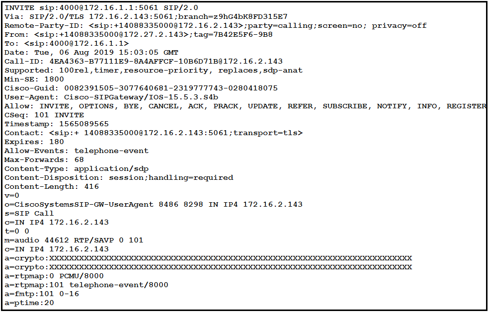 INVITE 5ip:4000@172.16.1.1:5061 SIP/2.0

Via: SIP/2.0/TLS 172.16.2.143:5061 ;branch=z9hG4bK8FD315E7

Remote-Party-ID: <sip:+14088335000@172.16.2.143>;party-calling;screen=no; privacy-off

From: <sip:+14088335000@172.27.2.143>;tag-7B42E5F6-9B8

To: <sip:4000@172.16.1.1>

Date: Tue, 06 Aug 2019 15:03:05 GMT

Call-ID: 4EA4363-B77111E9-8A4AFFCF-10B6D71B@172.16.2.143
100rel,timer,resource-priority, replaces, sdp-anat

Cisco-Guid: 0082391505-3077640681-2319777743-0280418075

User-Agent: Cisco-SIPGateway/I0S-15.5.3.S4b

Allow: INVITE, OPTIONS, BYE, CANCEL, ACK, PRACK, UPDATE, REFER, SUBSCRIBE, NOTIFY, INFO, REGISTER

cSeq: 101 INVITE

Timestamp: 1565089565

Contact: <sip:+ 14088335000@172.16.2.143:5061;transport=tls>

Expires: 180

Allow-Events: telephone-event

Max-Forwards: 68

Content-Type: application/sdp

Content-Disposition: session ;handling-required

Content-Length: 416

v=0

o-CiscoSystemsSIP-GW-Useragent 8486 8298 IN IP4 172.16.2.143

IP Call
c=IN IP4 172.16.2.143
0

m=audio 44612 RTP/SAVP 0 101
172.16.2.143
| HOOKAH RHA HHA HHH HHH HHA HHH
| OOOO AKA HAHAH HICH AHR ICH AHHH HHH
0 PCMU/8000
:101 telephone-event/8000

fmtp:101 0-16
a=ptime:20