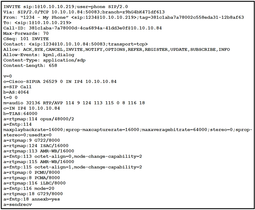 INVITE sip:1@10.10.10.219;user=phone SIP/2.0

Via: SIP/2.0/TCP 10.10.10.84:50083 ;branch=z9hG4bK471d£613

From: “1234 - My Phone” <sip:1234@10.10.10.219>;tag-381claba7a78002c558eda31-12b8af63
To: <sip:1@10.10.10.219>

Call-ID: 381claba-7a78000d-4ca6894a-41dd3e0£210.10.10.84

Max-Forwards: 70

CSeq: 101 INVITE

Contact: <sip:1234@10.10.10.84:50083;transport=tep>

Allow: ACK,BYE, CANCEL, INVITE , NOTIFY , OPTIONS , REFER, REGISTER, UPDATE , SUBSCRIBE , INFO
Allow-Events: kpml,dialog

Content-Type: application/sdp

Content-Length: 658

v=0
0=Cisco-SIPUA 26529 0 IN IP4 10.10.10.84
s=SIP Call

b=as: 4064
=0 0
m=audio 32136 RTP/AVP 114 9 124 113 115 0 8 116 18

c=IN IP4 10.10.10.84

beTIAS : 64000

a=rtpmap:114 opus/48000/2

asfmtp:114

maxplaybackrate=16000 ; sprop-maxcapturerate=16000 ;maxaveragebitrate-64000 ; stereo=0 ; sprop-
stereo=0 ;usedtx=0

a=rtpmap:9 6722/8000

a-rtpmap:124 ISAC/16000

a-rtpmap:113 AMR-WB/16000

a-fmtp:113 octet-align=0 ,mode-change-capability=2
a-rtpmap:115 AMR-WB/16000

a-fmtp:115 octet-align=1,mode-change-capability=2
a=rtpmap:0 PCMU/8000

a-rtpmap:8 PCMA/8000

a-rtpmap:116 iLBC/8000

a-fmtp:116 mode=20

a-rtpmap:18 6729/8000

a-fmtp:18 annexb=yes

azsendrecv