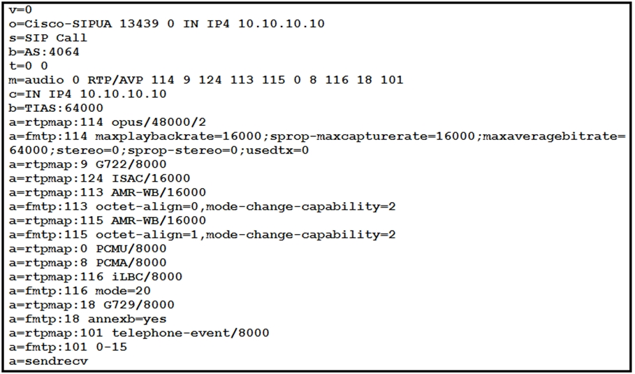 v=0
0=Cisco-SIPUA 13439 0 IN IP4 10.10.10.10
s-SIP Call
b=AS: 4064
0
m=audio 0 RTP/AVP 114 9 124 113 115 0 8 116 18 101
N IP4 10.10.10.10
b=TIAS: 64000
a=rtpmap:114 opus/48000/2
a=fmtp:114 maxplaybackrate=16000 ; sprop-maxcapturerate=16000 ;maxaveragebitrate=
64000 ; stereo=0 ; sprop-stereo=0 ;usedtx=0
a=rtpmap:9 G722/8000
tpmap:124 ISAC/16000
tpmap:113 AMR-WB/16000
a=fmtp:113 octet-align=0 ,mode-change-capability=2
tpmap:115 AMR-WB/16000
mtp:115 octet-align=1,mode-change-capability=2
a=rtpmap:0 PCMU/8000
a=rtpmap:8 PCMA/8000
a=rtpmap:116 iLBc/8000
a=fmtp:116 mode=20
a=rtpmap:18 6729/8000
a=fmtp:18 annexb=yes
=rtpmap:101 telephone-event/8000