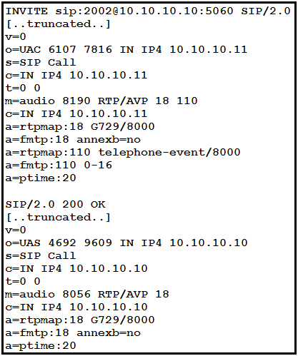 INVITE sip:2002@10.10.10.10:5060 SIP/2.0
[..truncated. .]
v=o
lo-UAC 6107 7816 IN IP4 10.10.10.11
JS=SIP Call
lc=IN IP4 10.10.10.11
0
m—audio 8190 RTP/AVP 18 110
lo=IN IP4 10.10.10.11
tpmap:18 G729/8000
‘tp:18 annexb=no,
ja-rtpmap:110 telephone-event/8000
tp:110 0-16

ja=ptime :20

ISIP/2.0 200 OK
[..truncated. .]

v=o

lo-UAS 4692 9609 IN IP4 10.10.10.10
JS=SIP Call

lc=IN IP4 10.10.10.10
t=0 0

m—audio 8056 RTP/AVP 18
lc=IN IP4 10.10.10.10
ja-rtpmap:18 G729/8000
a-fmtp:18 annexb=no
ja—ptime :20