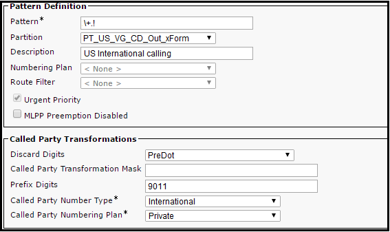 Partition PT_US_VG_CD_Out_xForm
Description US International calling
Numbering Plan
Route Filter

Urgent Priority

MLPP Preemption Disabled

[Called Party Transformations
Discard Digits PreDot
Called Party Transformation Mask
Prefix Digits 9011
Called Party Number Type* International

Called Party Numbering Plan* [Private