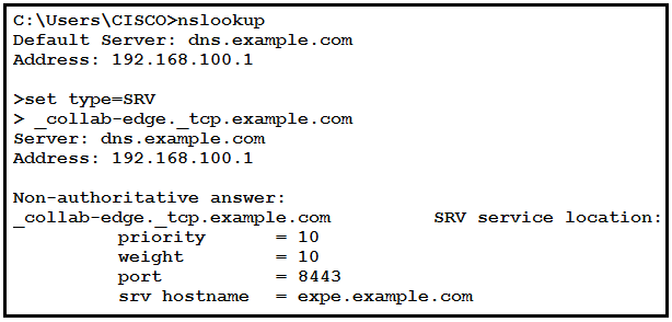 C:\Users\CISCO>nslookup
Default Server: dns.example.com
Address: 192.168.100.1

>set type-SRV

> _collab-edge._tcp.example.com
Server: dns.example.com
Address: 192.168.100.1

Non-authoritative answer:

_eollab-edge._tep.example.com
priority = 10
weight 10
port 8443
srv hostname = expe.example.com

SRV service location: