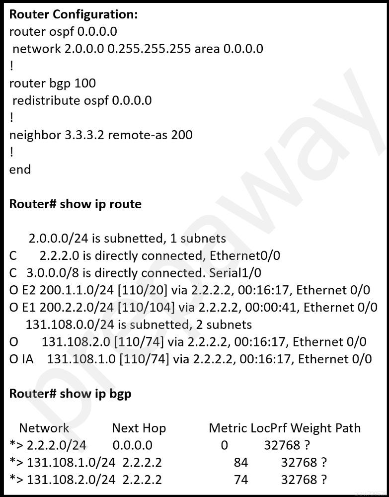 Router Configuration:
router ospf 0.0.0.0

network 2.0.0.0 0.255.255.255 area 0.0.0.0
1

router bgp 100

redistribute ospf 0.0.0.0
1

neighbor 3.3.3.2 remote-as 200

Router# show ip route

2.0.0.0/24 is subnetted, 1 subnets
Cc 2.2.2.0 is directly connected, Ethernet0/0
C 3.0.0.0/8 is directly connected. Serial1/0
O E2 200.1.1.0/24 [110/20] via 2.2.2.2, 00:16:17, Ethernet 0/0
O E1 200.2.2.0/24 [110/104] via 2.2.2.2, 00:00:41, Ethernet 0/0
131.108.0.0/24 is subnetted, 2 subnets
O = 131.108.2.0 [110/74] via 2.2.2.2, 00:16:17, Ethernet 0/0
OIA 131.108.1.0 [110/74] via 2.2.2.2, 00:16:17, Ethernet 0/0

Router# show ip bgp

Network Next Hop Metric LocPrf Weight Path
*>2.2.2.0/24 0.0.0.0 0 32768 ?
*> 131.108.1.0/24 2.2.2.2 84 32768 ?
*> 131.108.2.0/24 2.2.2.2 74 32768 ?