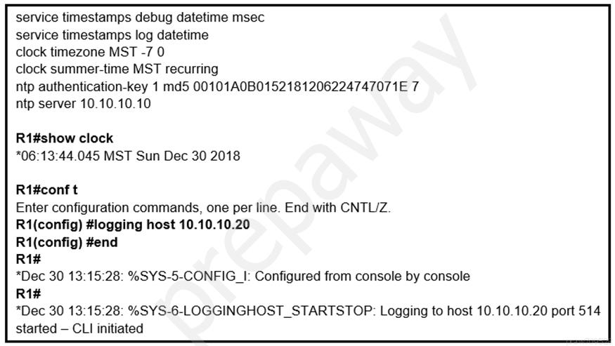 service timestamps debug datetime msec

service timestamps log datetime

clock timezone MST -7 0

clock summer-time MST recurring

ntp authentication-key 1 md5 00101A0B0152181206224747071E 7
ntp server 10.10.10.10

R1#show clock
*06:13:44.045 MST Sun Dec 30 2018

Ri#conf t

Enter configuration commands, one per line. End with CNTL/Z.
R1(config) #logging host 10.10.10.20

R1(config) #end

R1#

*Dec 30 13:15:28: %SYS-5-CONFIG_I: Configured from console by console

R1#

*Dec 30 13:15:28: %SYS-6-LOGGINGHOST_STARTSTOP: Logging to host 10.10.10.20 port 514
started — CLI initiated