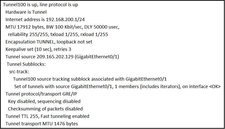 Tunnel100 is up, line protocol is up
Hardware is Tunnel
Internet address is 192.168.200.1/24
MTU 17912 bytes, BW 100 Kbit/sec, DLY 50000 usec,
reliability 255/255, txload 1/255, rxload 1/255.
Encapsulation TUNNEL, loopback not set
Keepalive set (10 sec), retries 3
Tunnel source 209.165.202.129 (Gigabitéthernet0/1)
Tunnel Subblocks:
src-track:
Tunnel100 source tracking subblock associated with GigabitEthernet0/1
Set of tunnels with source Gigabitethernet0/1, 1 members (includes iterators), on interface <OK>
Tunnel protocol/transport GRE/IP
Key disabled, sequencing disabled

Checksumming of packets disabled
Tunnel TTL 255, Fast tunneling enabled
Tunnel transport MTU 1476 bytes