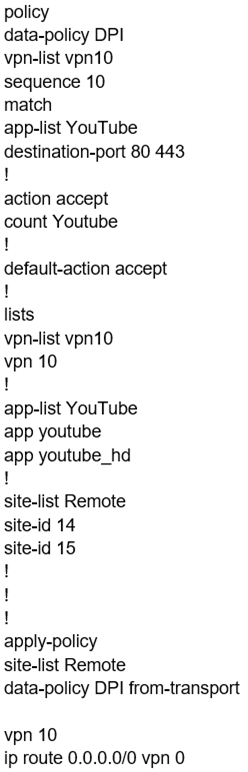 policy
data-policy DPI
vpn-list vpn10
sequence 10
match

app-list YouTube
destination-port 80 443
!

action accept
count Youtube

!

default-action accept
t

lists

vpn-list vpn10
vpn 10

I

app-list YouTube
app youtube
app youtube_hd
I

site-list Remote

site-id 14

site-id 15

!

!

!

apply-policy

site-list Remote

data-policy DPI from-transport

vpn 10
ip route 0.0.0.0/0 vpn 0