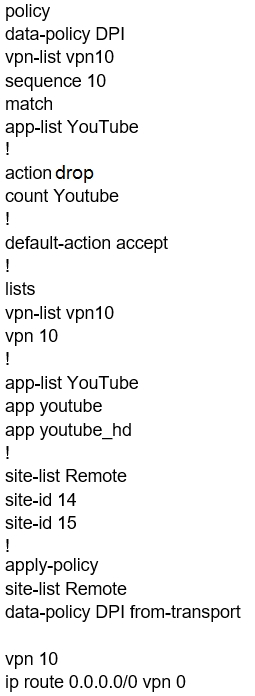 policy
data-policy DPI
vpn-list vpn10.
sequence 10
match

app-list YouTube
!

action drop
count Youtube

!

default-action accept
!

lists

vpn-list vpn10.
vpn 10

!

app-list YouTube
app youtube

app youtube_hd
!

site-list Remote

site-id 14

site-id 15

!

apply-policy

site-list Remote

data-policy DPI from-transport

vpn 10
ip route 0.0.0.0/0 vpn 0