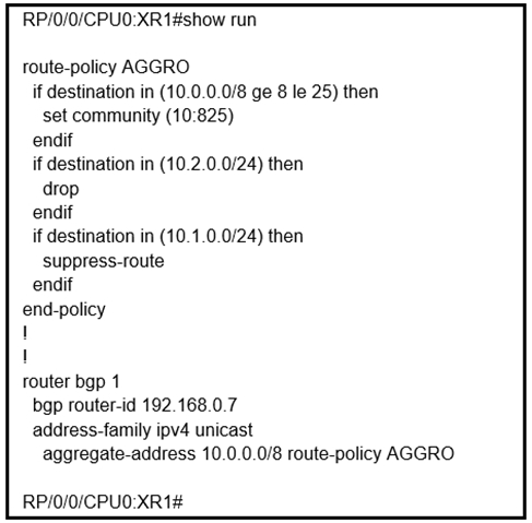 RP/0/0/CPUO:XR 1#show run

route-policy AGGRO
if destination in (10.0.0.0/8 ge 8 le 25) then
set community (10:825)
endif
if destination in (10.2.0.0/24) then
drop
endif
if destination in (10.1.0.0/24) then
suppress-route
endif
end-policy
1
!
router bgp 1
bgp router-id 192.168.0.7
address-family ipv4 unicast
aggregate-address 10.0.0.0/8 route-policy AGGRO

RP/0/0/CPUO:XR1#